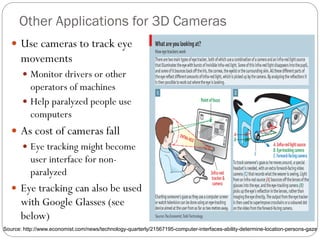 Other Applications for 3D Cameras
 Use cameras to track eye
movements
 Monitor drivers or other
operators of machines
 Help paralyzed people use
computers
 As cost of cameras fall
 Eye tracking might become
user interface for non-
paralyzed
 Eye tracking can also be used
with Google Glasses (see
below)
Source: http://www.economist.com/news/technology-quarterly/21567195-computer-interfaces-ability-determine-location-persons-gaze
 