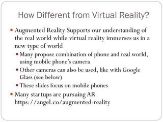How Different from Virtual Reality?
 Augmented Reality Supports our understanding of
the real world while virtual reality immerses us in a
new type of world
 Many propose combination of phone and real world,
using mobile phone’s camera
 Other cameras can also be used, like with Google
Glass (see below)
 These slides focus on mobile phones
 Many startups are pursuingAR
https://angel.co/augmented-reality
 