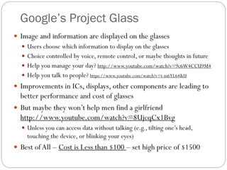 Google’s Project Glass
 Image and information are displayed on the glasses
 Users choose which information to display on the glasses
 Choice controlled by voice, remote control, or maybe thoughts in future
 Help you manage your day? http://www.youtube.com/watch?v=9c6W4CCU9M4
 Help you talk to people? https://www.youtube.com/watch?v=t-m6YL64lkU
 Improvements in ICs, displays, other components are leading to
better performance and cost of glasses
 But maybe they won’t help men find a girlfriend
http://www.youtube.com/watch?v=8UjcqCx1Bvg
 Unless you can access data without talking (e.g., tilting one’s head,
touching the device, or blinking your eyes)
 Best ofAll – Cost is Less than $100 – set high price of $1500
 