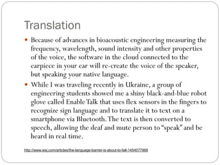 Translation
 Because of advances in bioacoustic engineering measuring the
frequency, wavelength, sound intensity and other properties
of the voice, the software in the cloud connected to the
earpiece in your ear will re-create the voice of the speaker,
but speaking your native language.
 While I was traveling recently in Ukraine, a group of
engineering students showed me a shiny black-and-blue robot
glove called EnableTalk that uses flex sensors in the fingers to
recognize sign language and to translate it to text on a
smartphone via Bluetooth.The text is then converted to
speech, allowing the deaf and mute person to “speak” and be
heard in real time.
http://www.wsj.com/articles/the-language-barrier-is-about-to-fall-1454077968
 