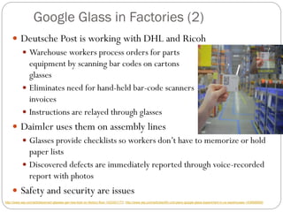 Google Glass in Factories (2)
 Deutsche Post is working with DHL and Ricoh
 Warehouse workers process orders for parts and
equipment by scanning bar codes on cartons with their
glasses
 Eliminates need for hand-held bar-code scanners and paper
invoices
 Instructions are relayed through glasses
 Daimler uses them on assembly lines
 Glasses provide checklists so workers don’t have to memorize or hold
paper lists
 Discovered defects are immediately reported through voice-recorded
report with photos
 Safety and security are issues
http://www.wsj.com/articles/smart-glasses-get-new-look-on-factory-floor-1433301177; http://www.wsj.com/articles/dhl-unit-plans-google-glass-experiment-in-us-warehouses-1439568950
 