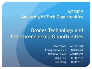 Drones Technology and Entrepreneurship Opportunities 
MT5009 Analyzing Hi-Tech Opportunities 
Bian Zhiwei 
A0110169N 
Chang Chiew Yuen 
A0098596A 
Matthew Peloso 
A0001558M 
Wang Gao 
A0110164Y 
Gao Liang 
A0119183E  