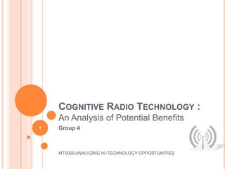 COGNITIVE RADIO TECHNOLOGY :
    An Analysis of Potential Benefits
1   Group 4



    MT5009 ANALYZING HI-TECHNOLOGY OPPORTUNITIES
 