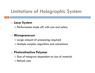 Limitations of Holographic System
                        g p      y
10



        Laser System
            Performance trade off with cost and safety

        Microprocessor
          Large amount of processing required
              g             p        g q
          Multiple complex algorithms and calculations



        Photorefractive Polymer
          Size of hologram dependent on size of material
          Refresh rate
 