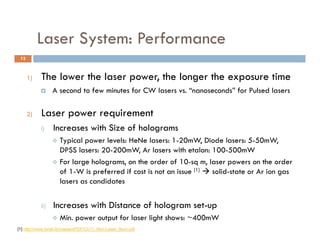 Laser System: Performance
                  y
 13



      1)   The lower the laser power the longer the exposure time
                               power,
                A second to few minutes for CW lasers vs. “nanoseconds” for Pulsed lasers

      2)   Laser power requirement
           i)    Increases with Size of holograms
                  Typical
                   T i l power l l H N l
                                   levels: HeNe lasers: 1 20 W Di d lasers: 5-50mW,
                                                        1-20mW, Diode l        5 50 W
                   DPSS lasers: 20-200mW, Ar lasers with etalon: 100-500mW
                  For large holograms, on the order of 10-sq m, laser powers on the order
                   of 1 W i preferred if cost i not an issue [1]  solid-state or A i gas
                     f 1-W is    f     d      t is t     i           lid t t      Ar ion
                   lasers as candidates


           ii)   Increases with Distance of hologram set-up
                    Min. power output for laser light shows: ~400mW
[1] http://www.loreti.it/chaptersPDF/Ch11_Non-Laser_Illum.pdf
[3] h //          i ll      i      /P d   /D         /CVIMG H l   h   Whi   df
 