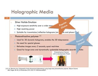 Holographic Media
             g p
17

        1)     Silver Halide Emulsion
                  High exposure sensitivity over a wide range of spectral regions
                  High resolving power
                  Suitable for transmission/reflection holograms (amplitude and phase type)
                                            /               g     ( p            p      yp )
        2)
        5)     Dichromated Gelatin Material
               Photorefractive polymer [1]
              
                  Record multicolour reflection holograms the 3D telepresence
                   Used for 3D dynamic holograms, enables
              
                   Suitable f veryi highl efficiency and low noise holograms
                   No     d for
                   N need for special glasses
                                      l
        3)    Photorefractive Crystals seconds; quasi real-time
                 Refreshes images every 2
                  Good for large-area and holography
                   Material use for real-time dynamically updatable holographic recording media
                  Recyclable! Photothermoplastics can also b recycled several h d d times and are
                         l bl h       h      l            l be     l d       l hundred       d
                   most suitable for holographic interferometry
        4)     Photoresist Material
                  Suitable for producing surface relief holograms
                  Most sensitive to ultraviolet/blue light only.
[1] P.-A. Blanche et al, Holographic three-dimensional telepresence using large-area photorefractive polymer, Nature Volume:
    468, Pages: 80–83, 04 November 2010, DOI 10.1038/nature09521
 