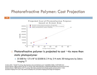 Photorefractive Polymer: Cost Projection
                                      y             j
 19

                  Sony's Display Cost based o j eDisplay C o s& o f P h o t o rSony's t i v e P o l y mper Inch based on
                                         P r on c t e d Size t                 e f r a c Display Cost e r
                                                       [1-3]                                                           [1-3]
                        Technology (as of Dec 2010) b a s e d o n S260r e e n S iTechnology (as of Dec 2010)
                                                                         c Display z e
                 5000                                               D y n a m ic p h o t o r e f r a c t i v e p o l y m e r ( P r o je c t e d )
                             XEL-1 OLED TV 0 0
                                       350                 D y n a m ic p h o t o p o l y m e r ( E x t r a p o 240 f r o m Z e b r a I m a g in g )
                                                                                                                la te
                                                                                                                                                                       XEL-1 OLED TV
                             Bravia XBR10 Series LED 3D TV S t a t ic p h o t o p o ly m e r ( Z e b r a I m a g i n g )                                               Bravia XBR10 Series LED 3D TV
                 4500        Bravia XBR9 Series LCD TV                                                          220                                                    Bravia XBR9 Series LCD TV
                                               30000
                                                                                                                                          200
                 4000




                                                                                                                                   nch)
                                               25000                                                                                      180




                                                                                                                     Cost/inch ($/in
                 3500                                                                                                                     160
      Cost ($)




                                               20000
                                    Cost ($)




                                                                                                                                          140
                 3000
                                                                                                                                          120
                                               15000
                 2500                                                                                                                     100
                                               10000                                                                                       80
                 2000
                                                                                                                                           60
                 1500                           5000
                                                                                                                                           40
                        10              20           030        40             50              60                                               10     20         30         40        50        60
                                                        10         20                30                 40                                50      60        70         80
                                               Display Size (inches)                                                                                        Display Size (inches)
                                                                                                    S c r e e n S iz e ( in c h e s )


                       Photorefractive polymer is projected to cost ~4x more than
                                                                      4x
                        static photopolymer
                              $1500 for 12”x18” & $3500 & 2 ft by 3 ft static 3D holograms by Zebra
                               Imaging [4]
                               I   i
[1] Sony XEL-1 OLED TV pricing: http://reviews.cnet.com/oled/sony-xel-1-oled/4505-13948_7-32815284.html
[2] Sony Bravia XBR10 Series LED 3D TV pricing: http://www.best-led-tv.net/46%E2%80%B3-sony-bravia-xbr10.html
[3] Sony Bravia XBR9 Series LCD TV pricing: http://www.practical-home-theater-guide.com/sony-lcd-tv-1.html
[4] Zebra Imaging Print Cost: http://www.3d-display-info.com/zebra-imaging-prints-large-3d-holograms
 