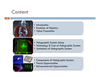 Content
2



              • Introduction
              • Evolution of Displays
              • Value Proposition



              • Holographic System Setup
              • Technology & Cost of Holographic System
              • Limitations of Holographic System



              • Components of Holographic System
              • F t
                Future Opportunities
                       O     t iti
              • Entrepreneurial Opportunities
 
