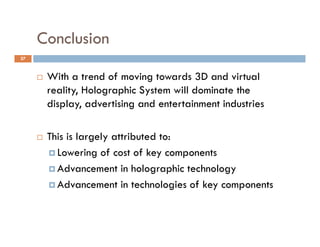 Conclusion
27



        With a trend of moving towards 3D and virtual
         reality, Holographic System will dominate the
         display, advertising and entertainment industries
            p y,            g

        This is largely attributed to:
          Lowering of cost of key components

          Advancement in holographic technology

          Advancement in technologies of key components
 