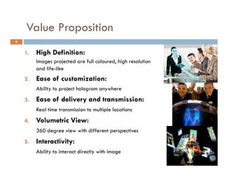 Value Proposition
             p
6


    1.
     .   High Definition:
           g e        o :
         Images projected are full coloured, high resolution
         and life-like
    2.   Ease of customization:
         E     f    t i ti
         Ability to project hologram anywhere
    3.
    3    Ease of delivery and transmission:
         Real time transmission to multiple locations
    4.
    4    Volumetric View:
         360 degree view with different perspectives
    5.   Interactivity:
         Ability to interact directly with image
 