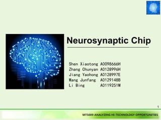 MT5009 ANALYZING HI-TECHNOLOGY OPPORTUNITIES
Neurosynaptic Chip
Shen Xiaotong A0098666H
Zhang Chunyan A0128996H
Jiang Yaohong A0128997E
Wang Junfang A0129148B
Li Bing A0119251M
1
For other technologies see:
http://www.slideshare.net/Funk98/presentations
 