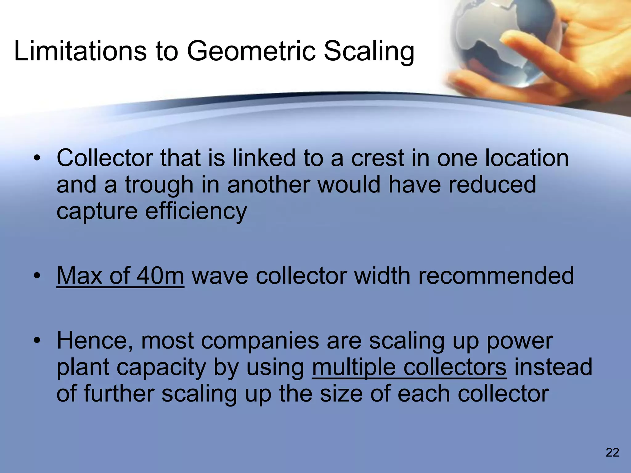 Limitations to Geometric Scaling


 • Collector that is linked to a crest in one location
   and a trough in another would have reduced
   capture efficiency

 • Max of 40m wave collector width recommended

 • Hence, most companies are scaling up power
   plant capacity by using multiple collectors instead
   of further scaling up the size of each collector

                                                         22
 