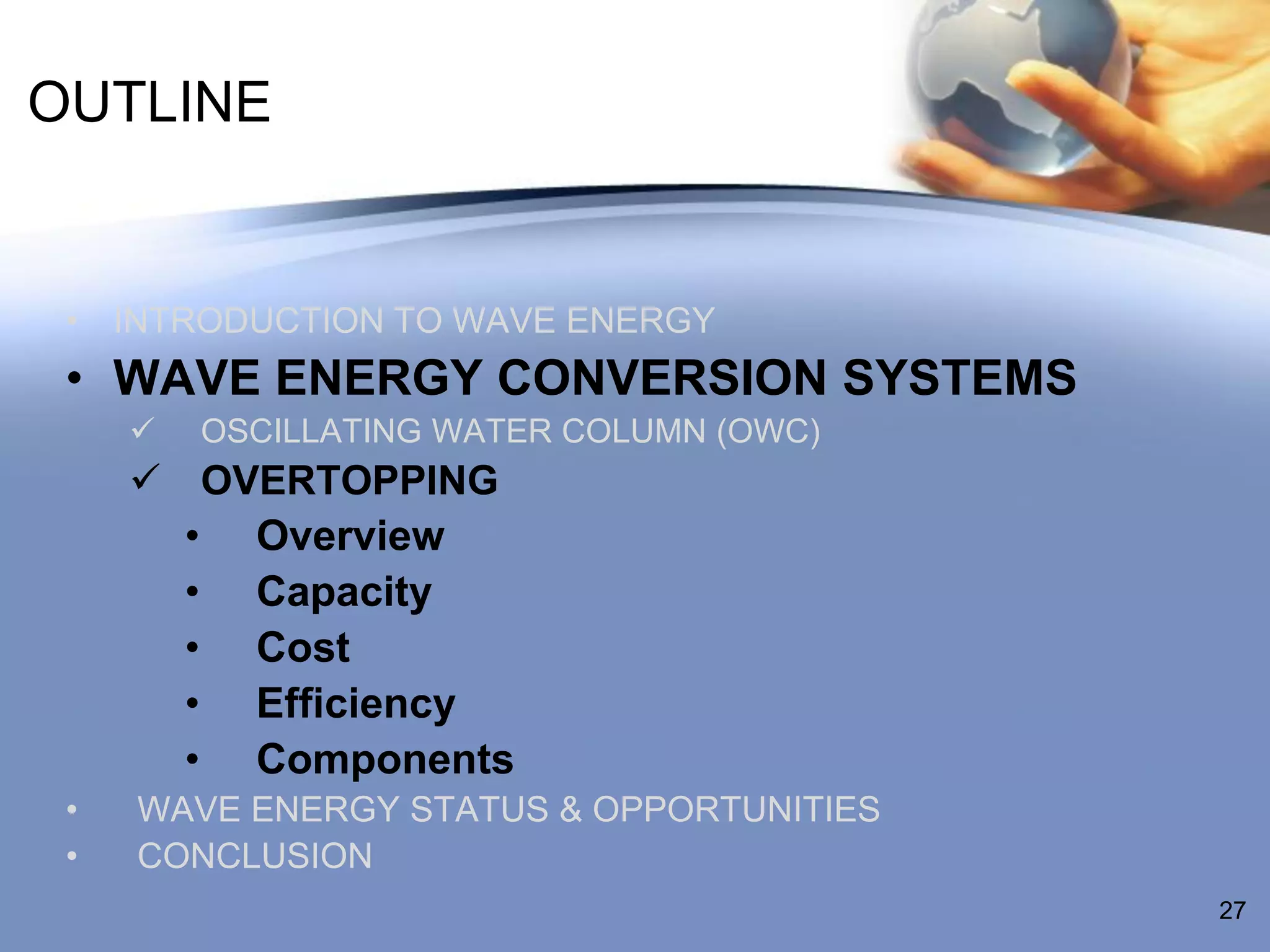 OUTLINE


 • INTRODUCTION TO WAVE ENERGY
 • WAVE ENERGY CONVERSION SYSTEMS
        OSCILLATING WATER COLUMN (OWC)
      OVERTOPPING
       • Overview
       • Capacity
       • Cost
       • Efficiency
       • Components
 •   WAVE ENERGY STATUS & OPPORTUNITIES
 •   CONCLUSION
                                          27
 