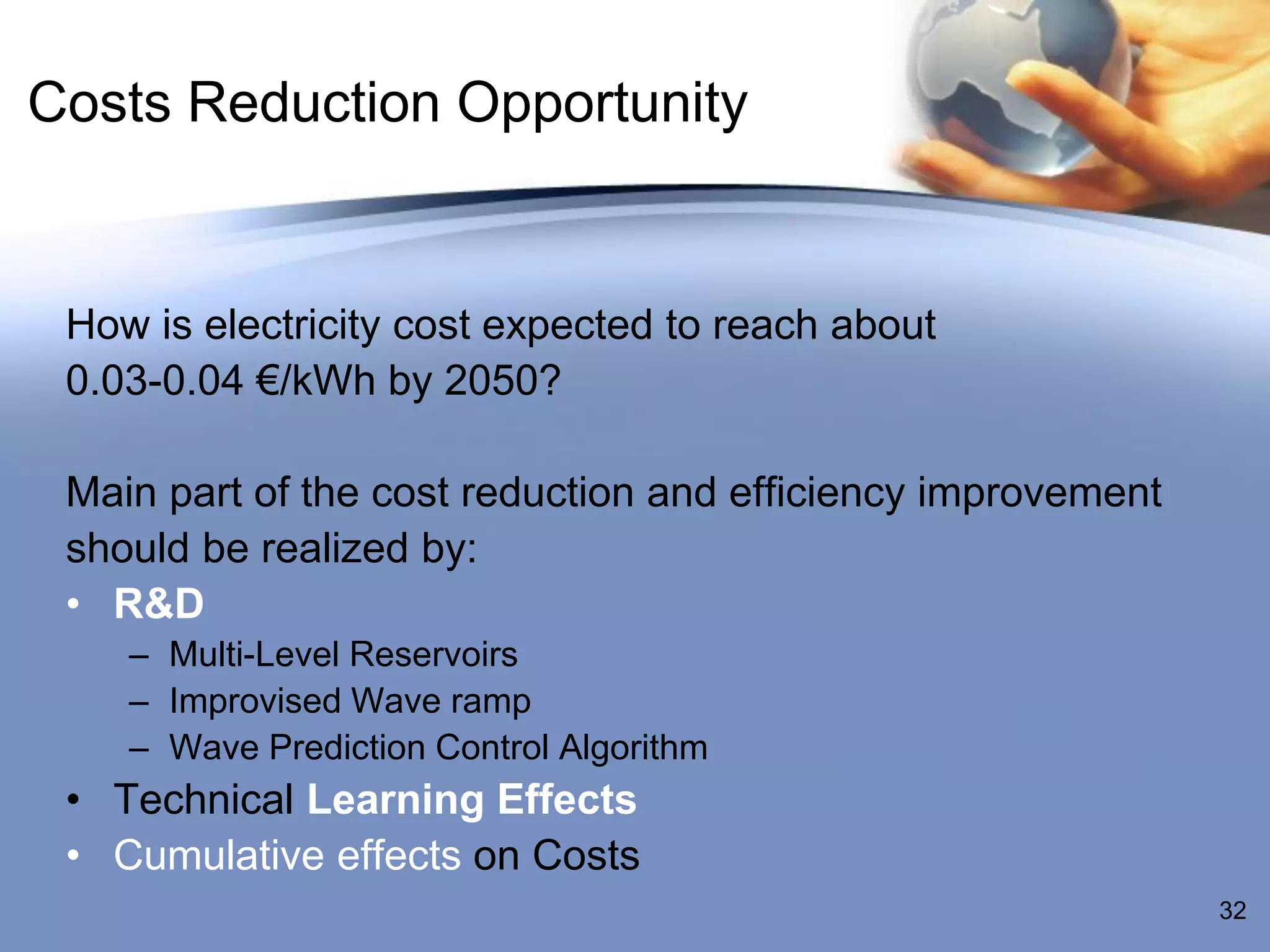 Costs Reduction Opportunity


 How is electricity cost expected to reach about
 0.03-0.04 €/kWh by 2050?

 Main part of the cost reduction and efficiency improvement
 should be realized by:
 • R&D
    – Multi-Level Reservoirs
    – Improvised Wave ramp
    – Wave Prediction Control Algorithm
 • Technical Learning Effects
 • Cumulative effects on Costs
                                                              32
 