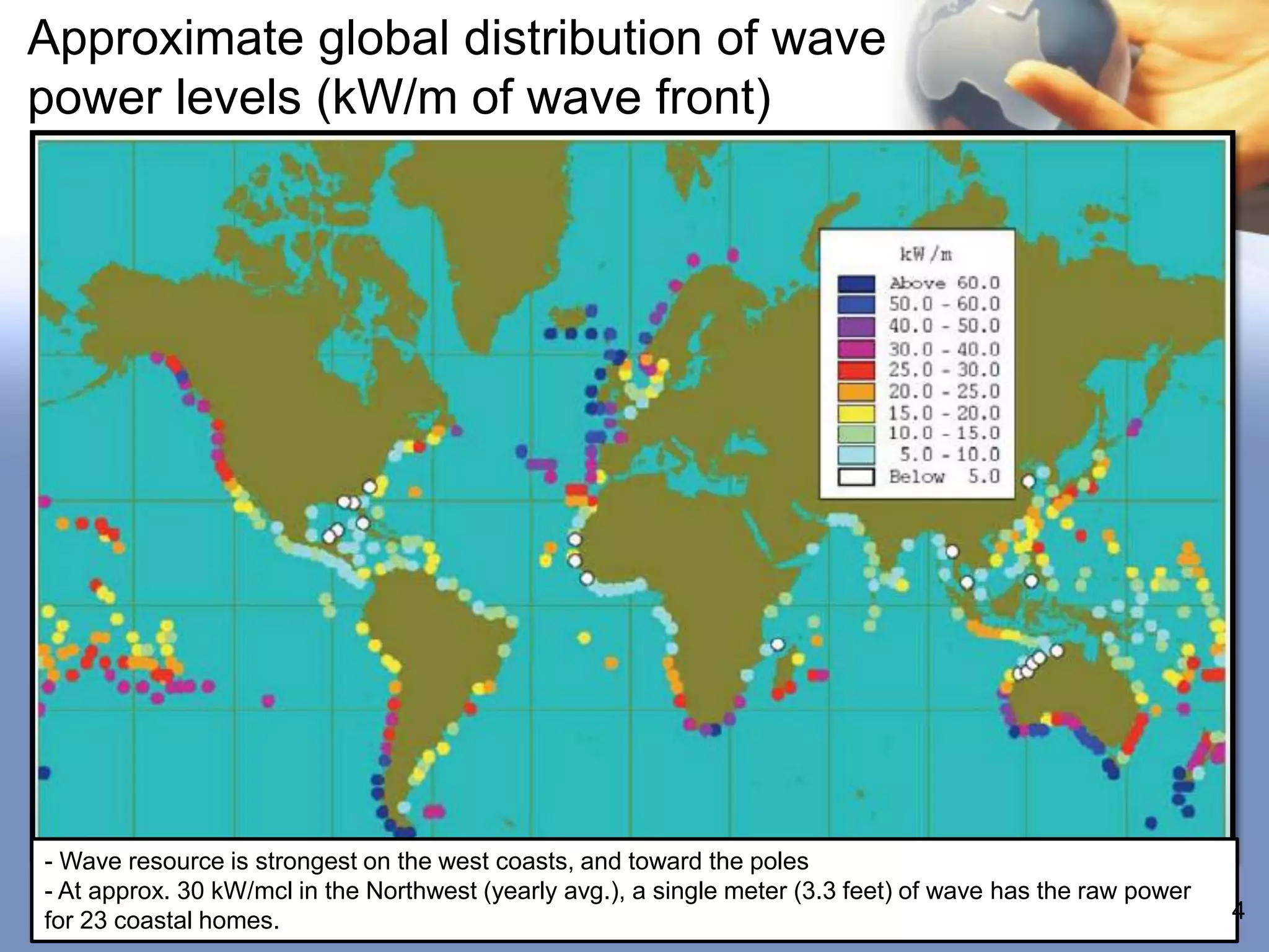 Approximate global distribution of wave
power levels (kW/m of wave front)




- Wave resource is strongest on the west coasts, and toward the poles
- At approx. 30 kW/mcl in the Northwest (yearly avg.), a single meter (3.3 feet) of wave has the raw power
for 23 coastal homes.                                                                                        4
 