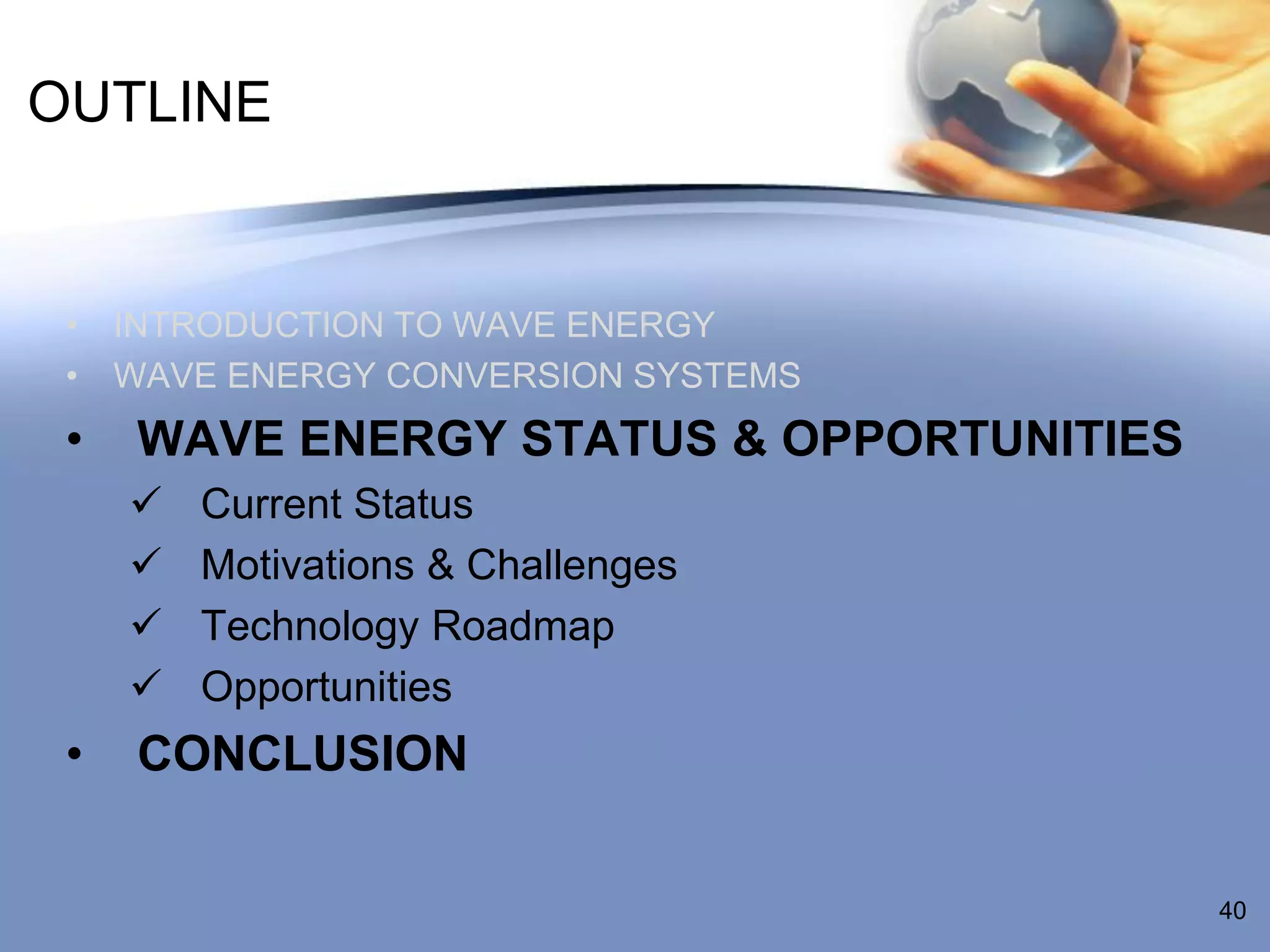 OUTLINE


 • INTRODUCTION TO WAVE ENERGY
 • WAVE ENERGY CONVERSION SYSTEMS
 •   WAVE ENERGY STATUS & OPPORTUNITIES
        Current Status
        Motivations & Challenges
        Technology Roadmap
        Opportunities
 •   CONCLUSION


                                          40
 