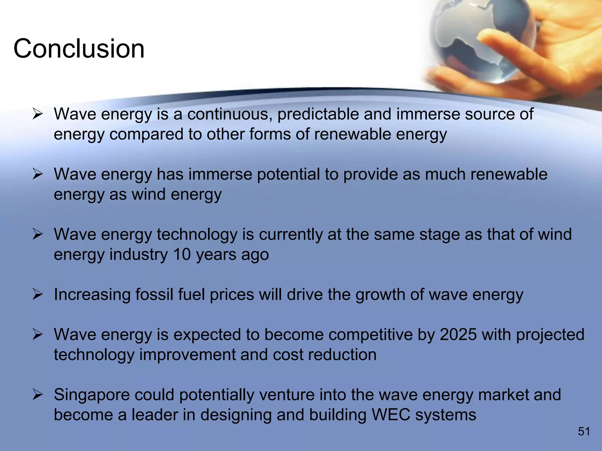 Conclusion

  Wave energy is a continuous, predictable and immerse source of
   energy compared to other forms of renewable energy

  Wave energy has immerse potential to provide as much renewable
   energy as wind energy

  Wave energy technology is currently at the same stage as that of wind
   energy industry 10 years ago

  Increasing fossil fuel prices will drive the growth of wave energy

  Wave energy is expected to become competitive by 2025 with projected
   technology improvement and cost reduction

  Singapore could potentially venture into the wave energy market and
   become a leader in designing and building WEC systems
                                                                           51
 