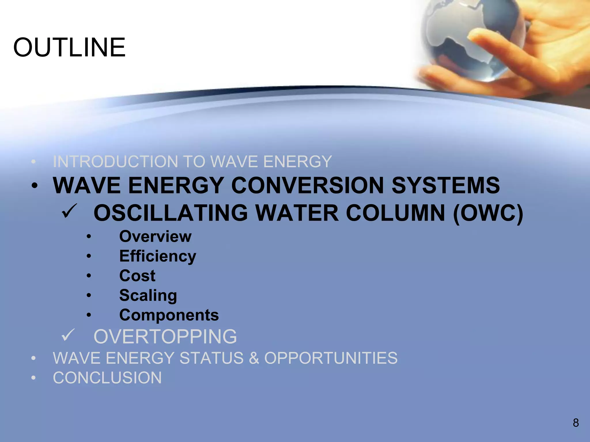 OUTLINE



 • INTRODUCTION TO WAVE ENERGY
 • WAVE ENERGY CONVERSION SYSTEMS
    OSCILLATING WATER COLUMN (OWC)
      •   Overview
      •   Efficiency
      •   Cost
      •   Scaling
      •   Components
    OVERTOPPING
 • WAVE ENERGY STATUS & OPPORTUNITIES
 • CONCLUSION

                                        8
 