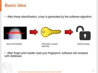 18
Basic Idea
• After these classification, a key is generated by the software algorithm.
• After finger print reader read your fingerprint, software will compare
with database.
http://gizmodo.com/apple-finally-explains-touch-id-security-in-detail-1532298901
Scan and Classify Generate a unique
user Key
Unlock access
 