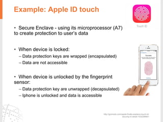 Example: Apple ID touch
• Secure Enclave - using its microprocessor (A7)
to create protection to user’s data
• When device is locked:
– Data protection keys are wrapped (encapsulated)
– Data are not accessible
• When device is unlocked by the fingerprint
sensor:
– Data protection key are unwrapped (decapsulated)
– Iphone is unlocked and data is accessible
http://gizmodo.com/apple-finally-explains-touch-id-
security-in-detail-1532298901
 