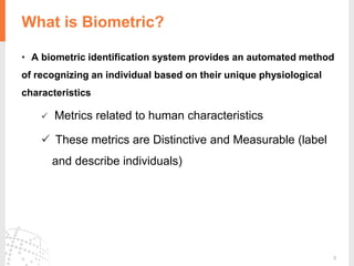 3
• A biometric identification system provides an automated method
of recognizing an individual based on their unique physiological
characteristics
 Metrics related to human characteristics
 These metrics are Distinctive and Measurable (label
and describe individuals)
What is Biometric?
 