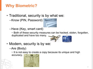 4
Why Biometric?
• Traditional, security is by what we:
–Know (PIN, Password)
–Have (Key, smart card)
• Both of these security measures can be hacked, stolen, forgotten,
duplicated and have too many.
• Modern, security is by we:
–Are (Body)
• It is not easy to create a copy because its unique and high
accuracy.
 