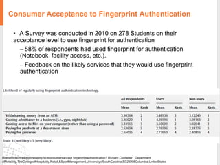 Consumer Acceptance to Fingerprint Authentication
• A Survey was conducted in 2010 on 278 Students on their
acceptance level to use fingerprint for authentication
– 58% of respondents had used fingerprint for authentication
(Notebook, facility access, etc.).
– Feedback on the likely services that they would use fingerprint
authentication
Biometrictechnologyinretailing:Willconsumersaccept fingerprintauthentication? Richard Clodfelter Department
ofRetailing,TheCollegeofHospitality,Retail,&SportManagement,UniversityofSouthCarolina,SC29208Columbia,UnitedStates
 