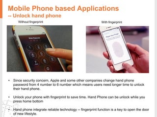 Without fingerprint With fingerprint
Mobile Phone based Applications
-- Unlock hand phone
• Since security concern, Apple and some other companies change hand phone
password from 4 number to 6 number which means users need longer time to unlock
their hand phone.
• Unlock your phone with fingerprint to save time. Hand Phone can be unlock while you
press home bottom
• Hand phone integrate reliable technology -- fingerprint function is a key to open the door
of new lifestyle.
 