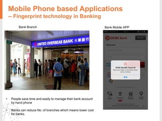 Mobile Phone based Applications
-- Fingerprint technology in Banking
Bank Branch Bank Mobile APP
• People save time and easily to manage their bank account
by hand phone
• Banks can reduce No. of branches which means lower cost
for banks.
 