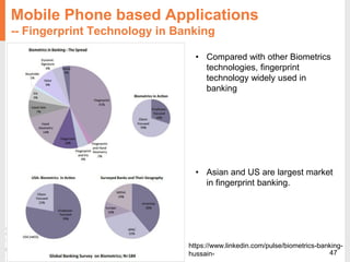47
https://www.linkedin.com/pulse/biometrics-banking-
hussain-
Mobile Phone based Applications
-- Fingerprint Technology in Banking
• Compared with other Biometrics
technologies, fingerprint
technology widely used in
banking
• Asian and US are largest market
in fingerprint banking.
 