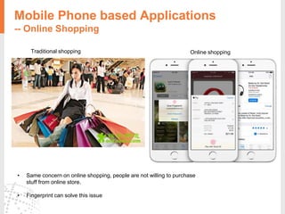 Mobile Phone based Applications
-- Online Shopping
Traditional shopping Online shopping
• Same concern on online shopping, people are not willing to purchase
stuff from online store.
• Fingerprint can solve this issue
 