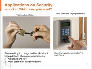 52
Applications on Security
-- Locker, Which one your want?
https://www.youtube.com/watch?v=b
mkrLvTJj1M
Door locker with Finger print sensor
Traditional door locker
People willing to change traditional locker to
fingerprint one, there are some benefits:
1. No need bring key
2. More safer than traditional locker
 