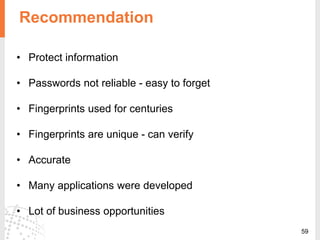 59
Recommendation
• Protect information
• Passwords not reliable - easy to forget
• Fingerprints used for centuries
• Fingerprints are unique - can verify
• Accurate
• Many applications were developed
• Lot of business opportunities
 
