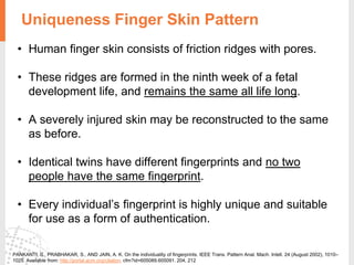 Uniqueness Finger Skin Pattern
PANKANTI, S., PRABHAKAR, S., AND JAIN, A. K. On the individuality of fingerprints. IEEE Trans. Pattern Anal. Mach. Intell. 24 (August 2002), 1010–
1025. Available from: http://portal.acm.org/citation. cfm?id=605089.605091. 204, 212
• Human finger skin consists of friction ridges with pores.
• These ridges are formed in the ninth week of a fetal
development life, and remains the same all life long.
• A severely injured skin may be reconstructed to the same
as before.
• Identical twins have different fingerprints and no two
people have the same fingerprint.
• Every individual’s fingerprint is highly unique and suitable
for use as a form of authentication.
 