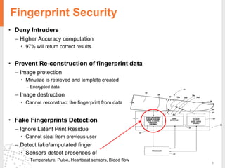 8
Fingerprint Security
• Deny Intruders
– Higher Accuracy computation
• 97% will return correct results
• Prevent Re-construction of fingerprint data
– Image protection
• Minutiae is retrieved and template created
– Encrypted data
– Image destruction
• Cannot reconstruct the fingerprint from data
• Fake Fingerprints Detection
– Ignore Latent Print Residue
• Cannot steal from previous user
– Detect fake/amputated finger
• Sensors detect presences of
– Temperature, Pulse, Heartbeat sensors, Blood flow
 