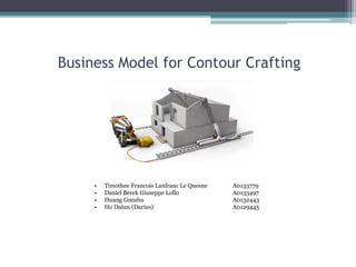 Business Model for Contour Crafting 
•Timothee Francois Lanfranc Le QuesneA0133779 
•Daniel Berek Giuseppe LolloA0133497 
•Huang GuozhuA0132443 
•Ho Dalun (Darius)A0129445  