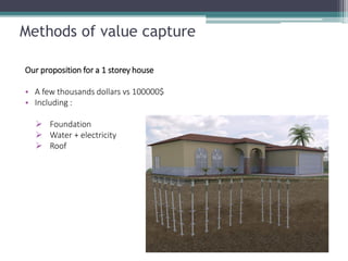 Methods of value capture 
Our proposition for a 1 storey house 
•A few thousands dollars vs 100000$ 
•Including : 
Foundation 
Water + electricity 
Roof  
