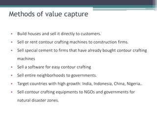 Methods of value capture 
•Build houses and sell it directly to customers. 
•Sell or rent contour crafting machines to construction firms. 
•Sell special cement to firms that have already bought contour crafting machines 
•Sell a software for easy contour crafting 
•Sell entire neighborhoods to governments. 
•Target countries with high growth: India, Indonesia, China, Nigeria.. 
•Sell contour crafting equipments to NGOs and governments for natural disaster zones.  