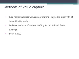 Methods of value capture 
•Build higher buildings with contour crafting : target the other 70% of the residential market 
•Find new methods of contour crafting for more than 3 floors buildings 
•Invest in R&D  