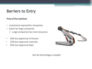 Price of the machines 
•Investment required for companies 
•Easier for large companies 
Large companies has more resources 
•20% less expensive to finance 
•25% less expensive materials 
•45% less expensive labor 
But the technology is needed 
Barriers to Entry  