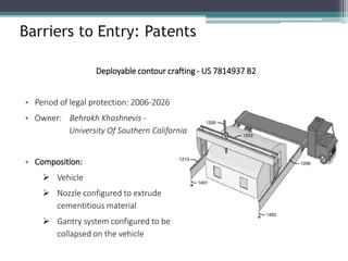Barriers to Entry: Patents 
Deployable contour crafting -US 7814937 B2 
•Period of legal protection: 2006-2026 
•Owner: BehrokhKhoshnevis- University Of Southern California 
•Composition: 
Vehicle 
Nozzle configured to extrudecementitiousmaterial 
Gantry system configured to becollapsed on the vehicle  
