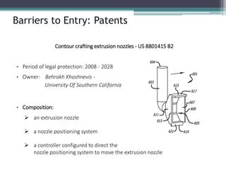 Barriers to Entry: Patents 
Contour crafting extrusion nozzles -US 8801415 B2 
•Period of legal protection: 2008 -2028 
•Owner: BehrokhKhoshnevis- University Of Southern California 
•Composition: 
an extrusion nozzle 
a nozzle positioning system 
a controller configured to direct thenozzle positioning system to move the extrusion nozzle  