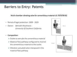 Barriers to Entry: Patents 
Multi-chamber vibrating valve for cementitiousmaterial US 7878789 B2 
•Period of legal protection: 2009 -2029 
•Owner: BehrokhKhoshnevis- University Of Southern California 
•Composition: 
Outlet to extrude the cementitiousmaterial 
Material flow pathway configured to channelthe cementitiousmaterial to the outlet 
Vibration-actuated valve interposed in thematerial flow pathway  