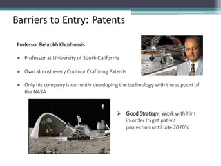 Barriers to Entry: Patents 
Professor BehrokhKhoshnevis 
●Professor at University of South California 
●Own almost every Contour Craftinng Patents 
●Only his company is currently developing the technology with the support of the NASA 
Good Strategy: Work with him in order to get patent protection until late 2020’s  