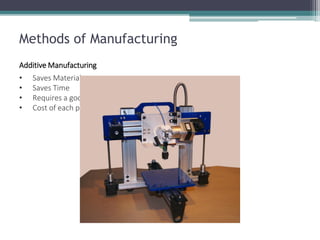 Additive Manufacturing 
•Saves Material 
•Saves Time 
•Requires a good design drawn with CAD program 
•Cost of each part remains the same 
Methods of Manufacturing  