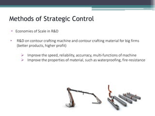 Methods of Strategic Control 
•Economies of Scale in R&D 
•R&D on contour crafting machine and contour crafting material for big firms (better products, higher profit) 
Improve the speed, reliability, accurracy, multi-functions of machine 
Improve the properties of material, such as waterproofing, fire-resistance  