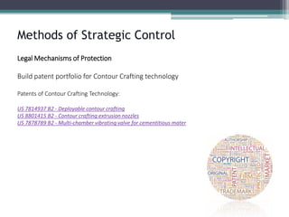 Methods of Strategic Control 
Legal Mechanisms of Protection 
Build patent portfolio for Contour Crafting technology 
Patents of Contour Crafting Technology: 
US 7814937 B2 -Deployable contour crafting 
US 8801415 B2 -Contour crafting extrusion nozzles 
US 7878789 B2 -Multi-chamber vibrating valve for cementitious mater  