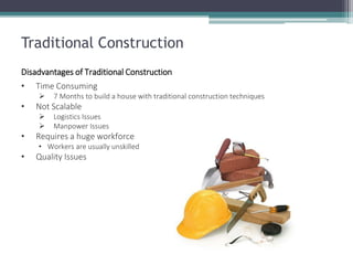 Traditional Construction 
Disadvantages of Traditional Construction 
•Time Consuming 
7 Months to build a house with traditional construction techniques 
•Not Scalable 
Logistics Issues 
Manpower Issues 
•Requires a huge workforce 
•Workers are usually unskilled 
•Quality Issues  