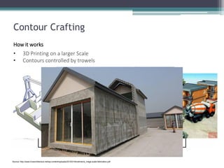 Contour Crafting 
How it works 
•3D Printing on a larger Scale 
•Contours controlled by trowels 
Source: http://www.livearchitecture.net/wp-content/uploads/2010/01/khoshnevis_mega-scale-fabrication.pdf  