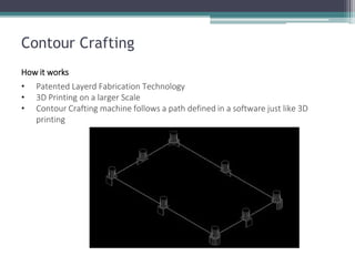 Contour Crafting 
How it works 
•Patented Layerd Fabrication Technology 
•3D Printing on a larger Scale 
•Contour Crafting machine follows a path defined in a software just like 3D printing  